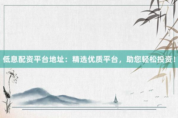 低息配资平台地址：精选优质平台，助您轻松投资！