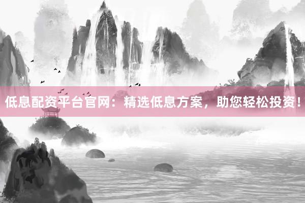 低息配资平台官网：精选低息方案，助您轻松投资！