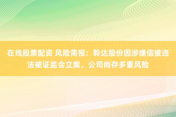 在线股票配资 风险简报：聆达股份因涉嫌信披违法被证监会立案，公司尚存多重风险