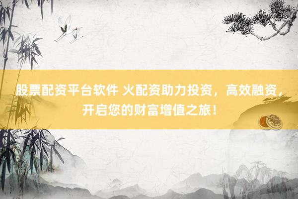 股票配资平台软件 火配资助力投资，高效融资，开启您的财富增值之旅！