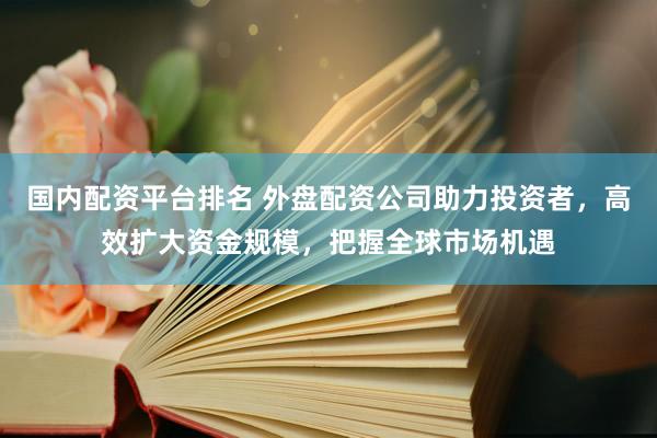 国内配资平台排名 外盘配资公司助力投资者，高效扩大资金规模，把握全球市场机遇