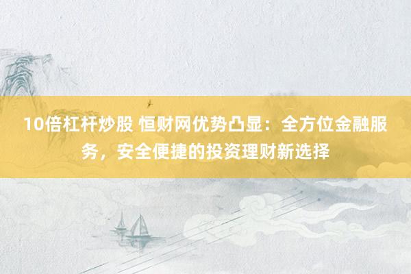 10倍杠杆炒股 恒财网优势凸显：全方位金融服务，安全便捷的投资理财新选择