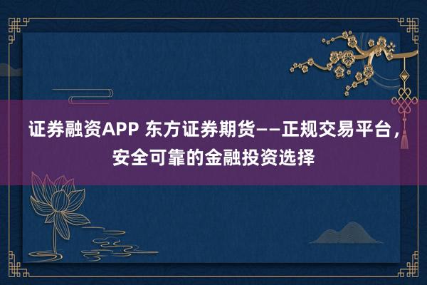证券融资APP 东方证券期货——正规交易平台，安全可靠的金融投资选择