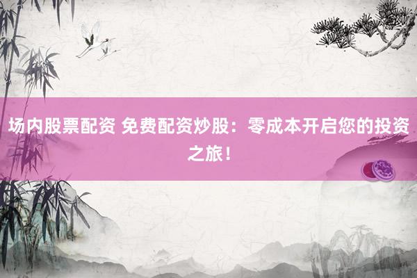 场内股票配资 免费配资炒股：零成本开启您的投资之旅！