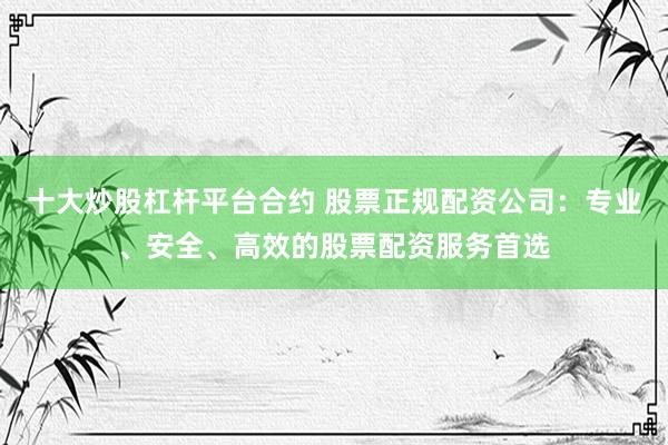 十大炒股杠杆平台合约 股票正规配资公司：专业、安全、高效的股票配资服务首选
