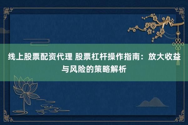 线上股票配资代理 股票杠杆操作指南：放大收益与风险的策略解析