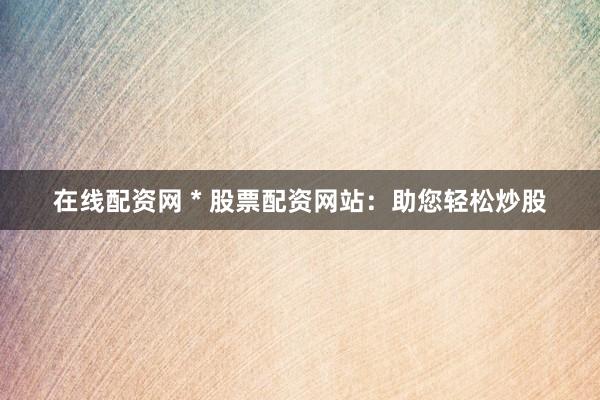 在线配资网 * 股票配资网站：助您轻松炒股