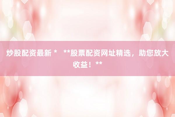 炒股配资最新 *   **股票配资网址精选，助您放大收益！**