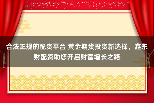 合法正规的配资平台 黄金期货投资新选择，鑫东财配资助您开启财富增长之路