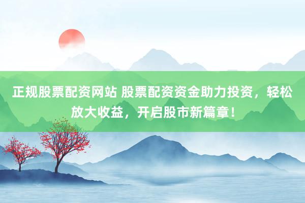 正规股票配资网站 股票配资资金助力投资，轻松放大收益，开启股市新篇章！