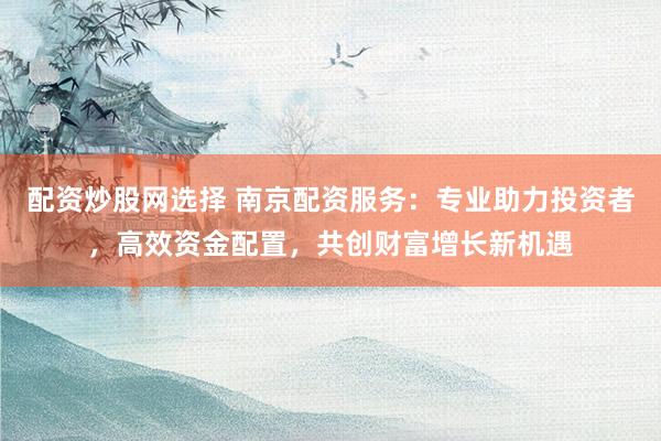 配资炒股网选择 南京配资服务：专业助力投资者，高效资金配置，共创财富增长新机遇