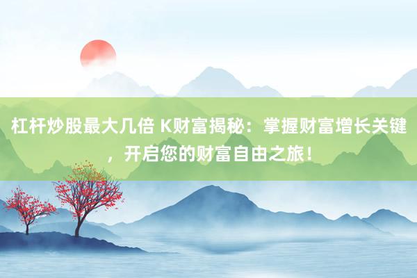 杠杆炒股最大几倍 K财富揭秘：掌握财富增长关键，开启您的财富自由之旅！
