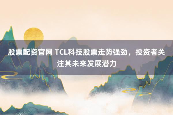 股票配资官网 TCL科技股票走势强劲，投资者关注其未来发展潜力