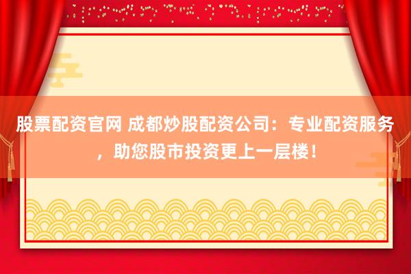 股票配资官网 成都炒股配资公司：专业配资服务，助您股市投资更上一层楼！