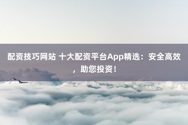 配资技巧网站 十大配资平台App精选：安全高效，助您投资！