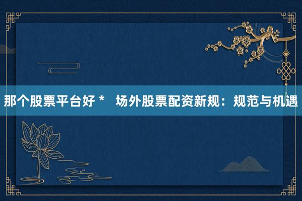 那个股票平台好 *   场外股票配资新规：规范与机遇