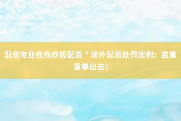 配资专业在线炒股配资 * 场外配资处罚案例：监管重拳出击！