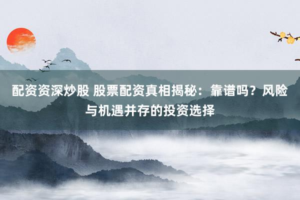 配资资深炒股 股票配资真相揭秘：靠谱吗？风险与机遇并存的投资选择