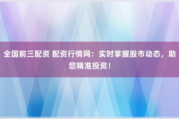 全国前三配资 配资行情网：实时掌握股市动态，助您精准投资！