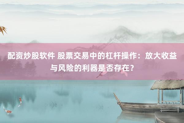 配资炒股软件 股票交易中的杠杆操作：放大收益与风险的利器是否存在？