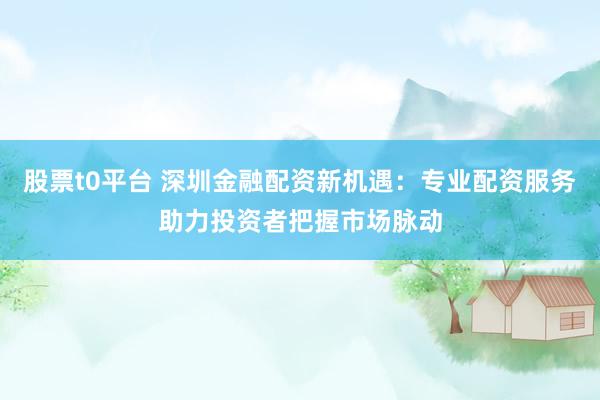 股票t0平台 深圳金融配资新机遇：专业配资服务助力投资者把握市场脉动