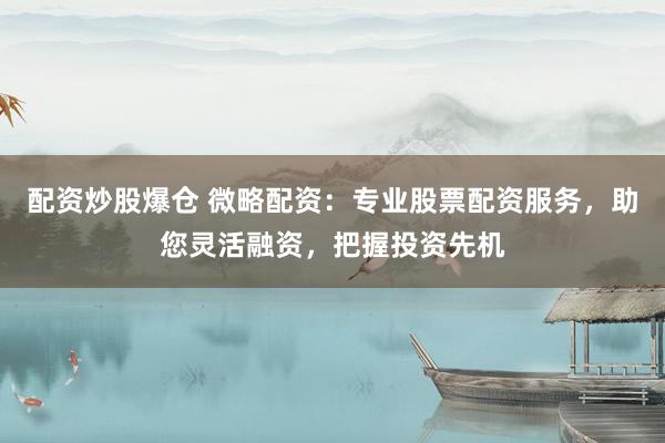配资炒股爆仓 微略配资：专业股票配资服务，助您灵活融资，把握投资先机