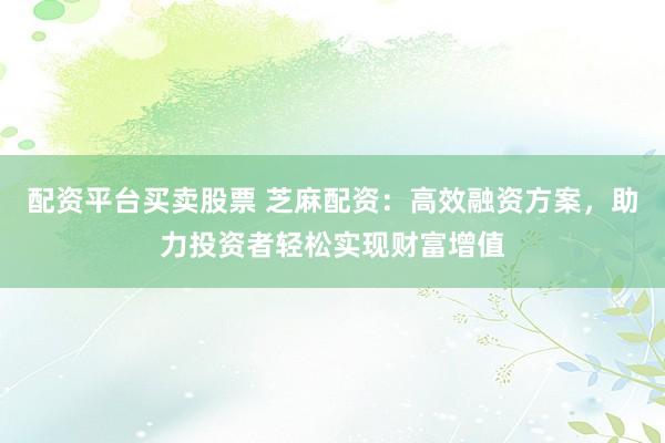 配资平台买卖股票 芝麻配资：高效融资方案，助力投资者轻松实现财富增值
