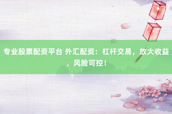 专业股票配资平台 外汇配资：杠杆交易，放大收益，风险可控！
