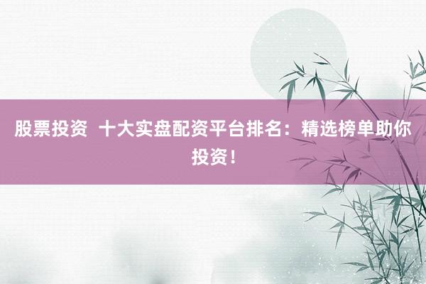 股票投资  十大实盘配资平台排名：精选榜单助你投资！