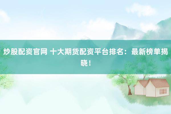 炒股配资官网 十大期货配资平台排名：最新榜单揭晓！