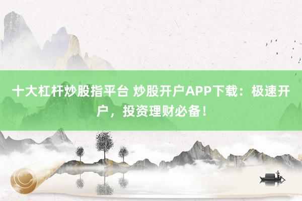 十大杠杆炒股指平台 炒股开户APP下载：极速开户，投资理财必备！