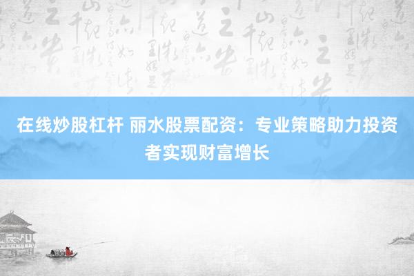 在线炒股杠杆 丽水股票配资：专业策略助力投资者实现财富增长