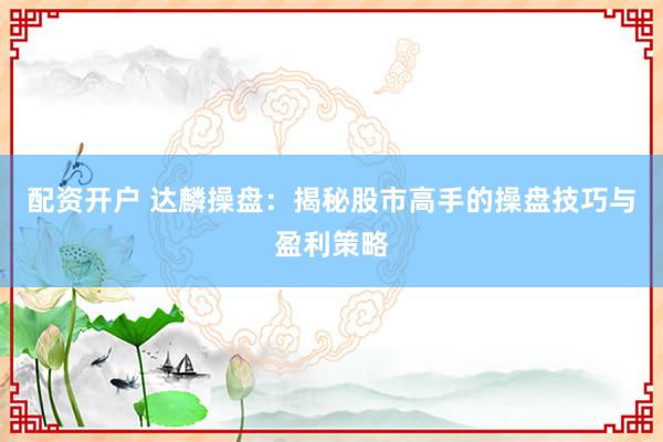 配资开户 达麟操盘：揭秘股市高手的操盘技巧与盈利策略