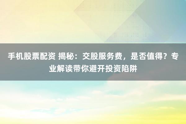 手机股票配资 揭秘：交股服务费，是否值得？专业解读带你避开投资陷阱