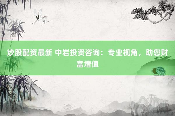 炒股配资最新 中岩投资咨询：专业视角，助您财富增值