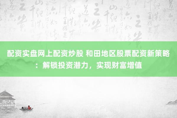 配资实盘网上配资炒股 和田地区股票配资新策略：解锁投资潜力，实现财富增值