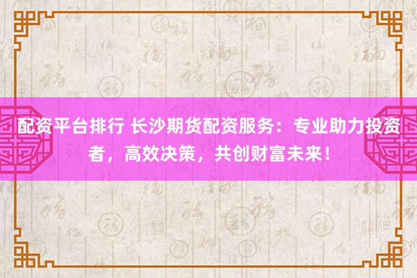 配资平台排行 长沙期货配资服务：专业助力投资者，高效决策，共创财富未来！