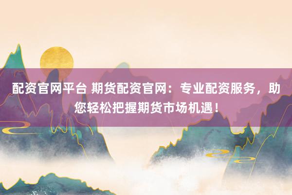 配资官网平台 期货配资官网：专业配资服务，助您轻松把握期货市场机遇！