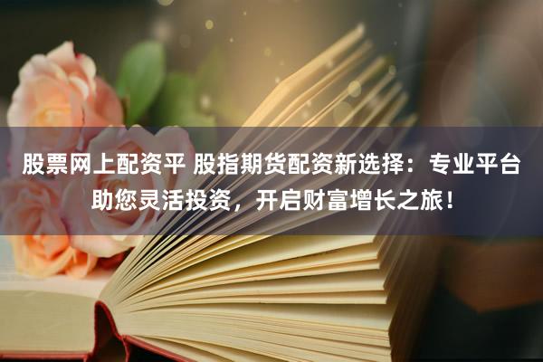 股票网上配资平 股指期货配资新选择：专业平台助您灵活投资，开启财富增长之旅！