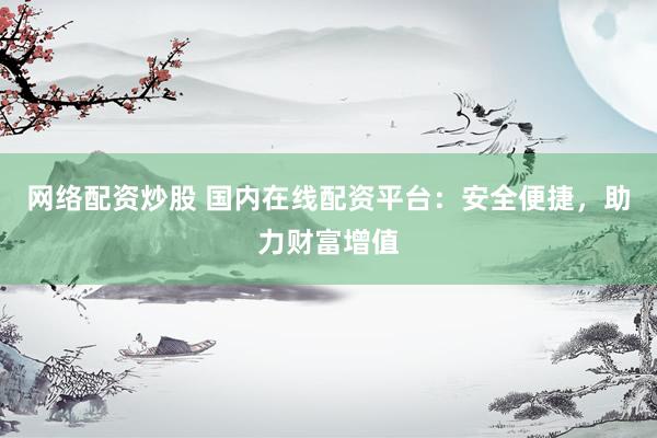 网络配资炒股 国内在线配资平台：安全便捷，助力财富增值
