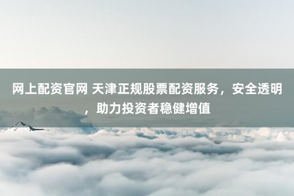 网上配资官网 天津正规股票配资服务，安全透明，助力投资者稳健增值