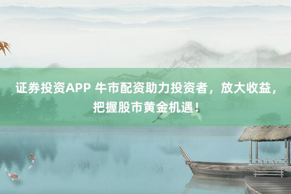 证券投资APP 牛市配资助力投资者，放大收益，把握股市黄金机遇！
