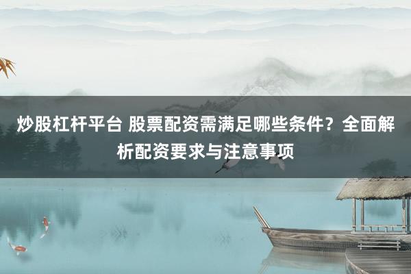 炒股杠杆平台 股票配资需满足哪些条件？全面解析配资要求与注意事项
