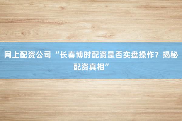 网上配资公司 “长春博时配资是否实盘操作？揭秘配资真相”