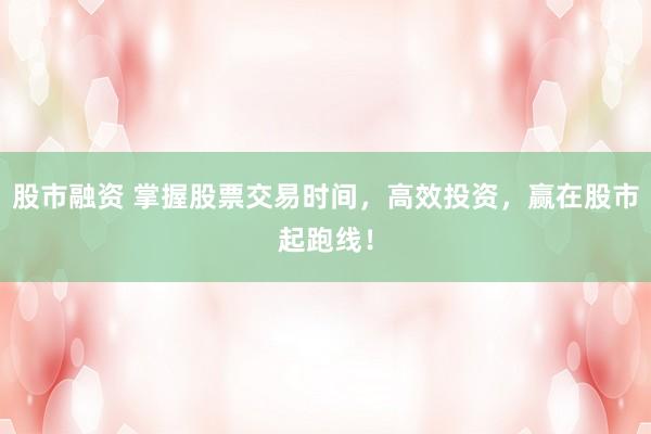 股市融资 掌握股票交易时间，高效投资，赢在股市起跑线！