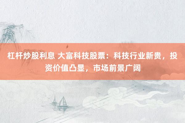 杠杆炒股利息 大富科技股票：科技行业新贵，投资价值凸显，市场前景广阔