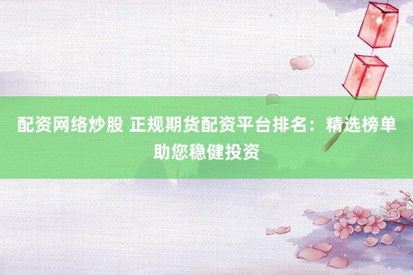 配资网络炒股 正规期货配资平台排名：精选榜单助您稳健投资