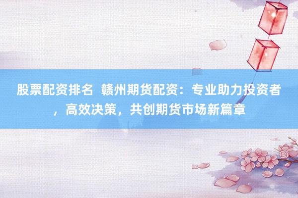 股票配资排名  赣州期货配资：专业助力投资者，高效决策，共创期货市场新篇章