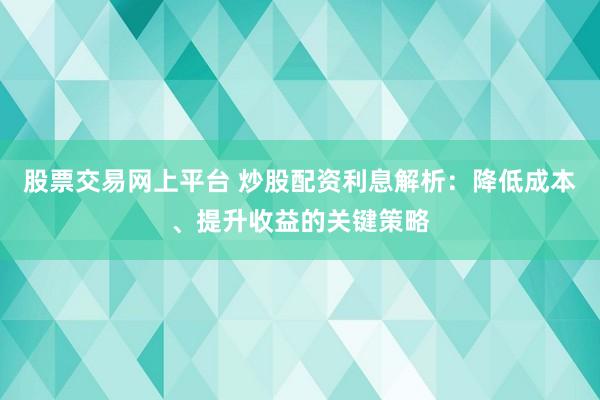 股票交易网上平台 炒股配资利息解析：降低成本、提升收益的关键策略
