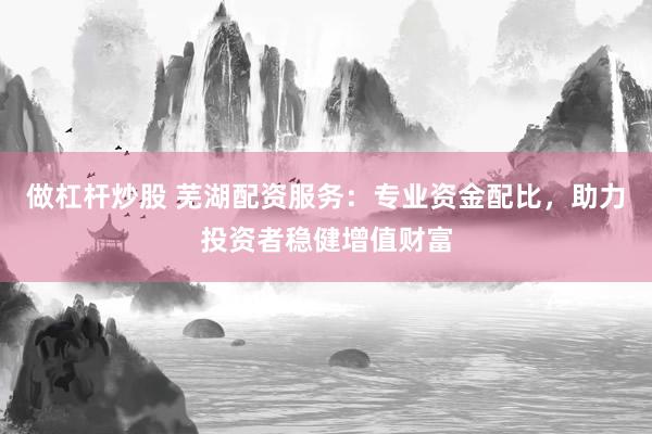 做杠杆炒股 芜湖配资服务：专业资金配比，助力投资者稳健增值财富